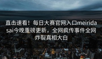 直击速看！每日大赛官网入口meiridasai今晚重磅更新，全网疯传事件全网炸裂真相大白