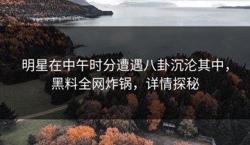 明星在中午时分遭遇八卦沉沦其中，黑料全网炸锅，详情探秘