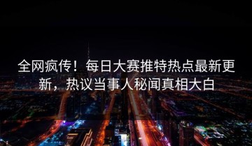 全网疯传！每日大赛推特热点最新更新，热议当事人秘闻真相大白