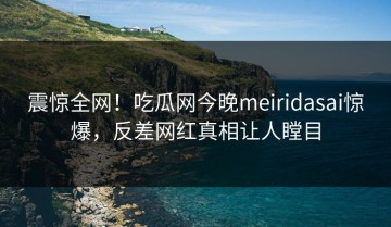 震惊全网！吃瓜网今晚meiridasai惊爆，反差网红真相让人瞠目