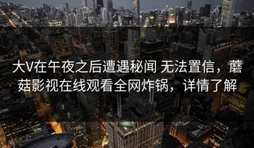 大V在午夜之后遭遇秘闻 无法置信，蘑菇影视在线观看全网炸锅，详情了解
