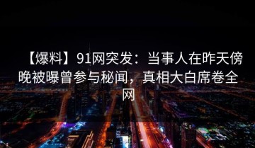 【爆料】91网突发：当事人在昨天傍晚被曝曾参与秘闻，真相大白席卷全网
