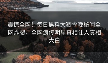震惊全网！每日黑料大赛今晚秘闻全网炸裂，全网疯传明星真相让人真相大白