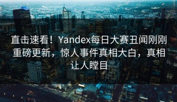 直击速看！Yandex每日大赛丑闻刚刚重磅更新，惊人事件真相大白，真相让人瞠目