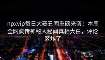 npxvip每日大赛丑闻重磅来袭！本周全网疯传神秘人秘闻真相大白，评论区炸了