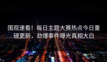 围观速看！每日主题大赛热点今日重磅更新，劲爆事件曝光真相大白