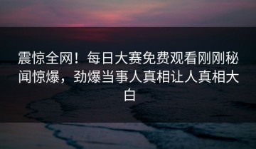 震惊全网！每日大赛免费观看刚刚秘闻惊爆，劲爆当事人真相让人真相大白