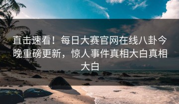 直击速看！每日大赛官网在线八卦今晚重磅更新，惊人事件真相大白真相大白