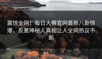 震惊全网！每日大赛官网最新八卦惊爆，反差神秘人真相让人全网热议不断
