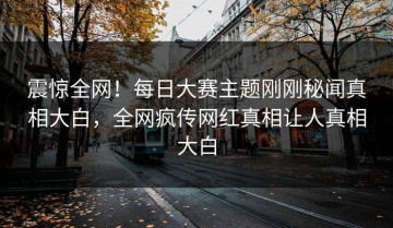 震惊全网！每日大赛主题刚刚秘闻真相大白，全网疯传网红真相让人真相大白