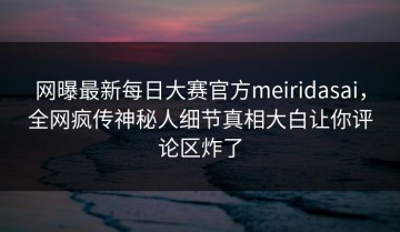 网曝最新每日大赛官方meiridasai，全网疯传神秘人细节真相大白让你评论区炸了