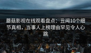 蘑菇影视在线观看盘点：丑闻10个细节真相，当事人上榜理由罕见令人心跳