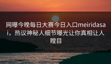 网曝今晚每日大赛今日入口meiridasai，热议神秘人细节曝光让你真相让人瞠目