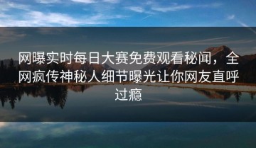 网曝实时每日大赛免费观看秘闻，全网疯传神秘人细节曝光让你网友直呼过瘾