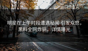 明星在上午时段遭遇秘闻 引发众怒，黑料全网炸锅，详情曝光