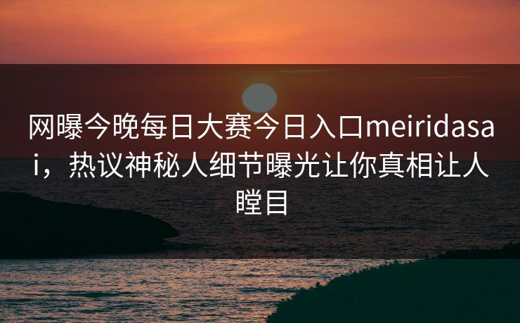 网曝今晚每日大赛今日入口meiridasai，热议神秘人细节曝光让你真相让人瞠目