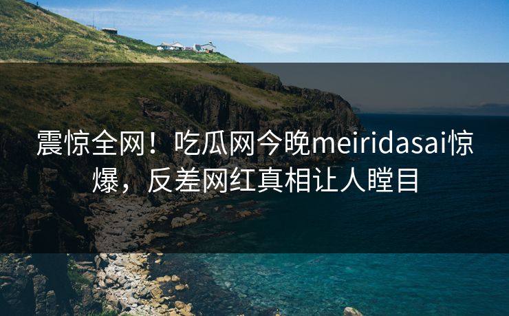 震惊全网！吃瓜网今晚meiridasai惊爆，反差网红真相让人瞠目