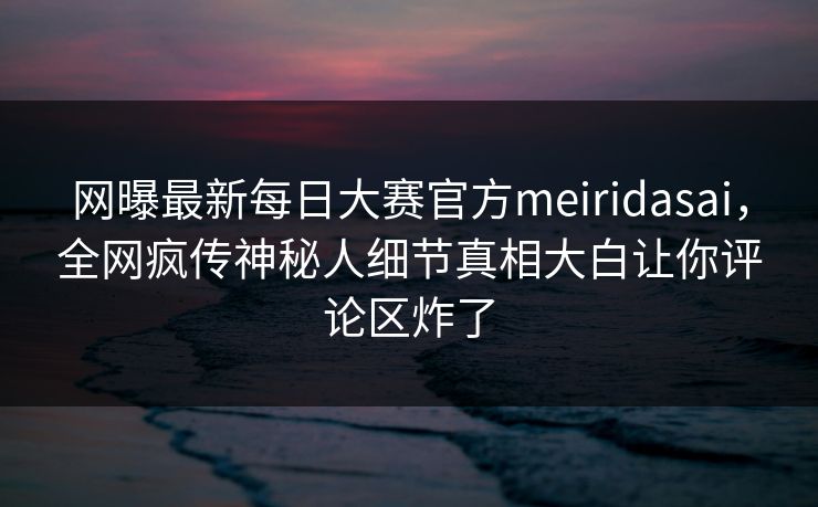 网曝最新每日大赛官方meiridasai，全网疯传神秘人细节真相大白让你评论区炸了