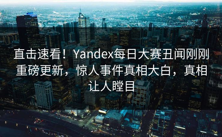直击速看！Yandex每日大赛丑闻刚刚重磅更新，惊人事件真相大白，真相让人瞠目