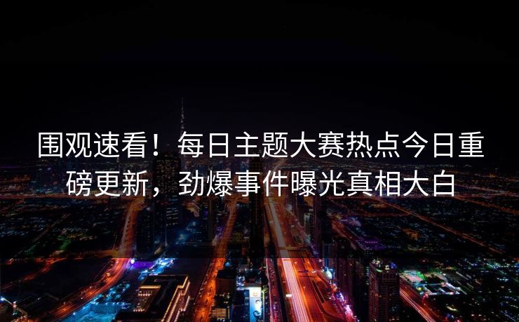 围观速看！每日主题大赛热点今日重磅更新，劲爆事件曝光真相大白