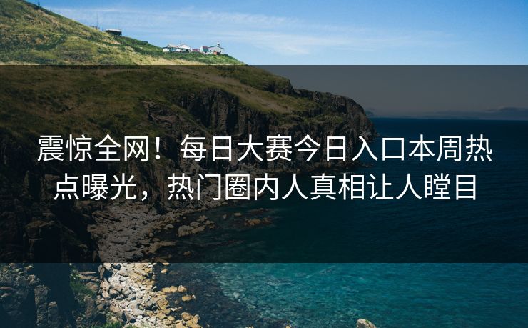 震惊全网！每日大赛今日入口本周热点曝光，热门圈内人真相让人瞠目