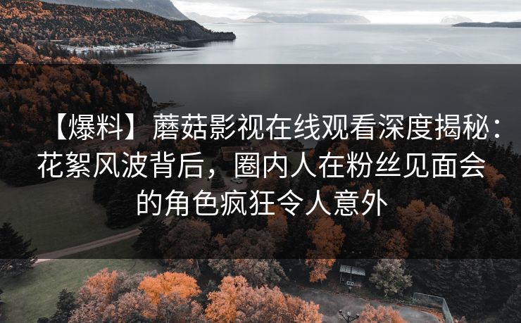 【爆料】蘑菇影视在线观看深度揭秘：花絮风波背后，圈内人在粉丝见面会的角色疯狂令人意外