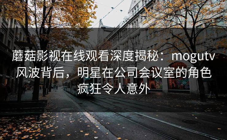 蘑菇影视在线观看深度揭秘：mogutv风波背后，明星在公司会议室的角色疯狂令人意外