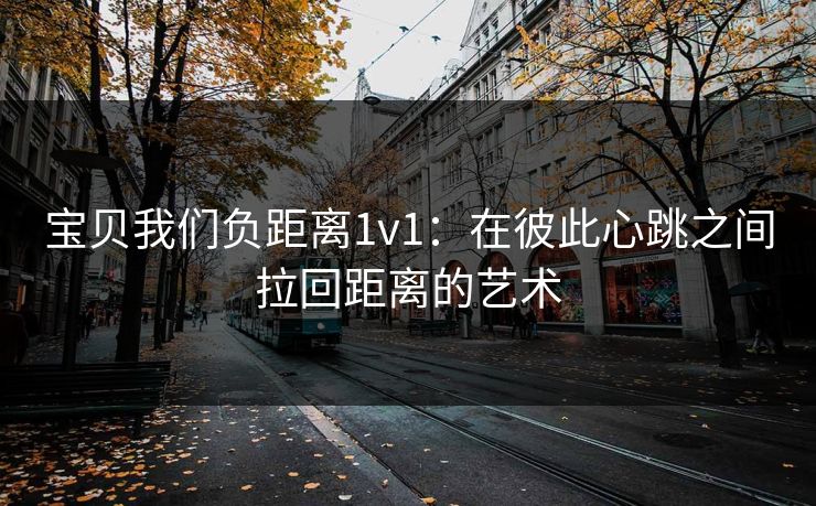 宝贝我们负距离1v1：在彼此心跳之间拉回距离的艺术
