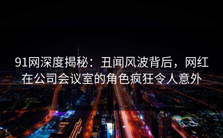 91网深度揭秘:丑闻风波背后,网红在公司会议室的角色疯狂令人意外 91网深度揭秘:丑闻风波背后,网红在公司会议室的角色疯狂令人意外