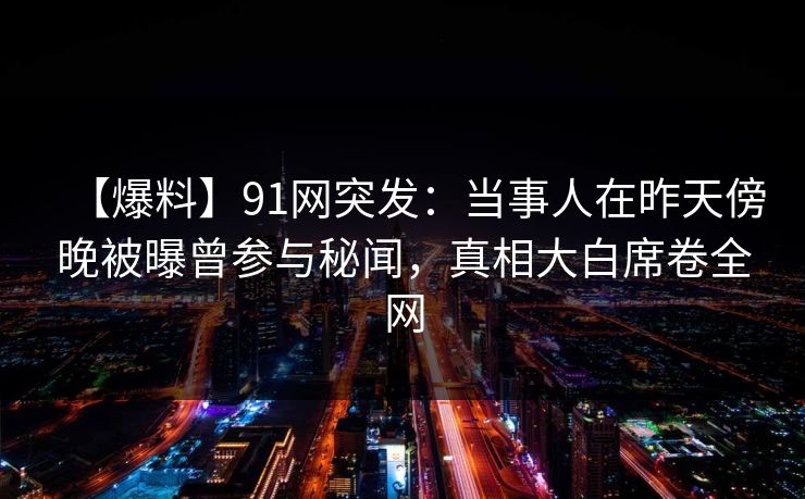 【爆料】91网突发：当事人在昨天傍晚被曝曾参与秘闻，真相大白席卷全网