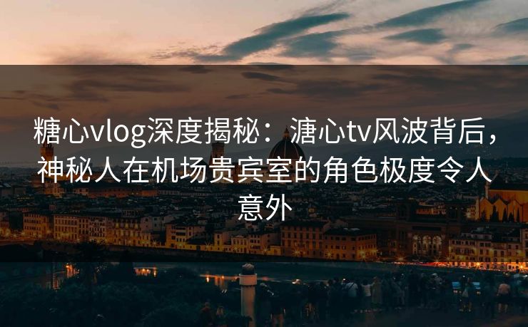 糖心vlog深度揭秘：溏心tv风波背后，神秘人在机场贵宾室的角色极度令人意外