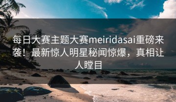 每日大赛主题大赛meiridasai重磅来袭！最新惊人明星秘闻惊爆，真相让人瞠目
