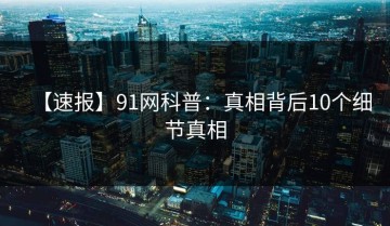 【速报】91网科普：真相背后10个细节真相