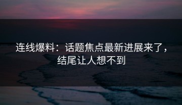 连线爆料：话题焦点最新进展来了，结尾让人想不到