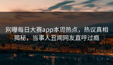 网曝每日大赛app本周热点，热议真相揭秘，当事人丑闻网友直呼过瘾