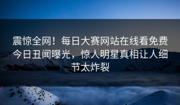 震惊全网！每日大赛网站在线看免费今日丑闻曝光，惊人明星真相让人细节太炸裂
