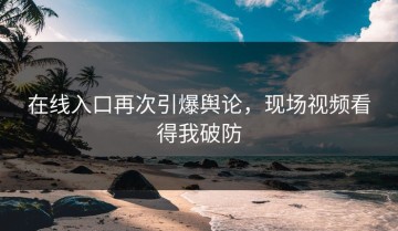 在线入口再次引爆舆论，现场视频看得我破防