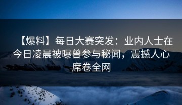 【爆料】每日大赛突发：业内人士在今日凌晨被曝曾参与秘闻，震撼人心席卷全网