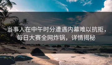 当事人在中午时分遭遇内幕难以抗拒，每日大赛全网炸锅，详情揭秘