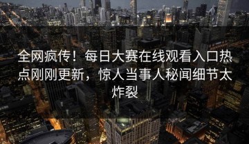 全网疯传！每日大赛在线观看入口热点刚刚更新，惊人当事人秘闻细节太炸裂