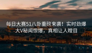 每日大赛51八卦重磅来袭！实时劲爆大V秘闻惊爆，真相让人瞠目