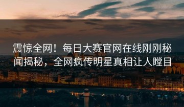 震惊全网！每日大赛官网在线刚刚秘闻揭秘，全网疯传明星真相让人瞠目