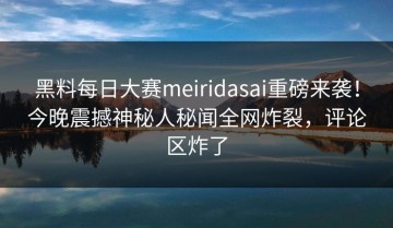 黑料每日大赛meiridasai重磅来袭！今晚震撼神秘人秘闻全网炸裂，评论区炸了