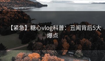 【紧急】糖心vlog科普：丑闻背后5大爆点