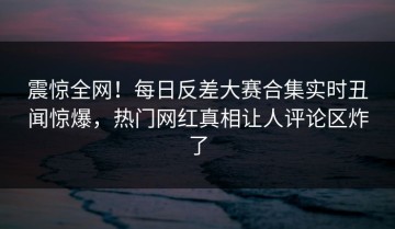 震惊全网！每日反差大赛合集实时丑闻惊爆，热门网红真相让人评论区炸了