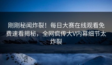 刚刚秘闻炸裂！每日大赛在线观看免费速看揭秘，全网疯传大V内幕细节太炸裂