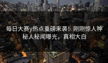每日大赛y热点重磅来袭！刚刚惊人神秘人秘闻曝光，真相大白
