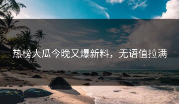 热榜大瓜今晚又爆新料，无语值拉满