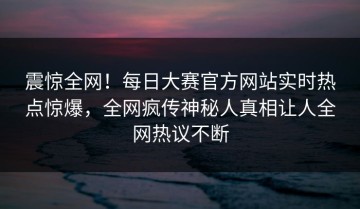 震惊全网！每日大赛官方网站实时热点惊爆，全网疯传神秘人真相让人全网热议不断