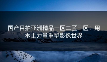 国产目拍亚洲精品一区二区三区：用本土力量重塑影像世界